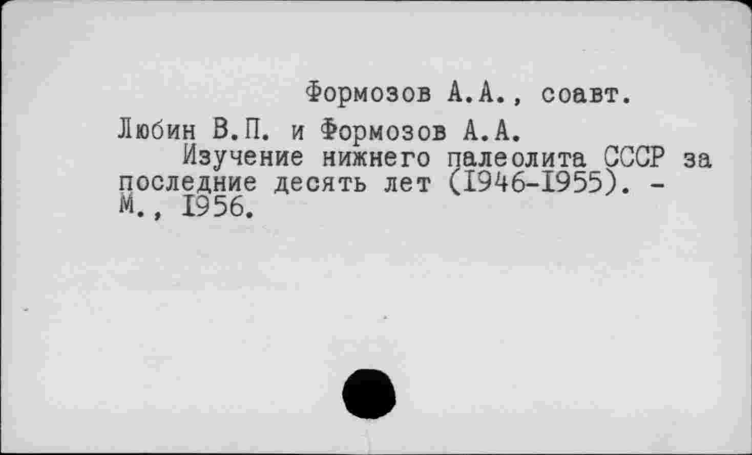 ﻿Формозов А.А., соавт.
Любин В.П. и Формозов А.А.
Изучение нижнего палеолита СССР за последние десять лет (1946-1955). -М., 1956.